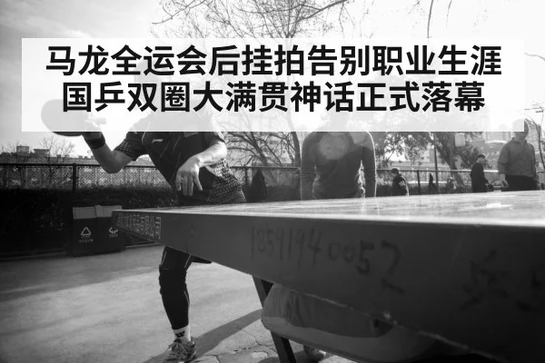 马龙全运会后挂拍告别职业生涯国乒双圈大满贯神话正式落幕