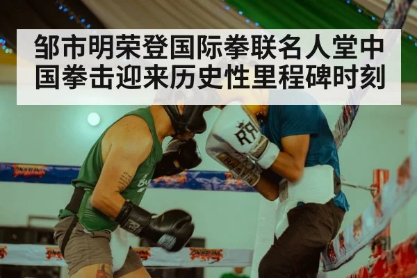 邹市明荣登国际拳联名人堂中国拳击迎来历史性里程碑时刻